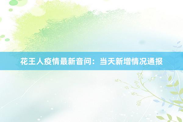 花王人疫情最新音问：当天新增情况通报